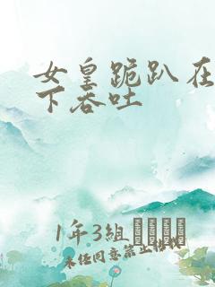 女皇跪趴在龙椅下吞吐