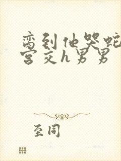 脔到他哭蛇双根宫交h男男