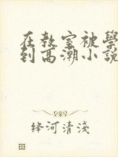 在教室被学长揉到高潮小说软件