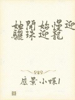 她开始慢迎迎合骊珠迎龙