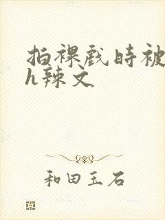 拍裸戏时被c了h辣文