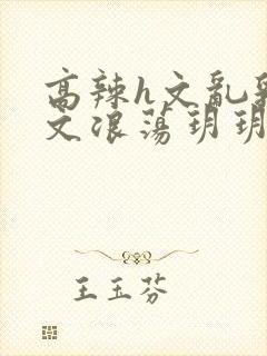 高辣h文乱乳h文浪荡玥玥