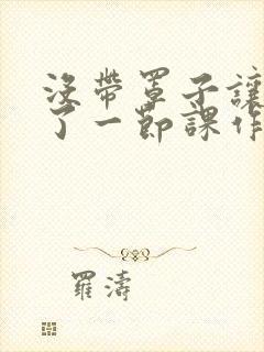 没带罩子让他C了一节课作文动漫