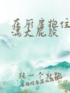 在厨房抱住岳丰满大屁股