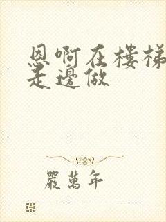 恩啊在楼梯上边走边做