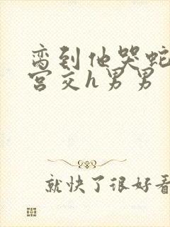 脔到他哭蛇双根宫交h男男