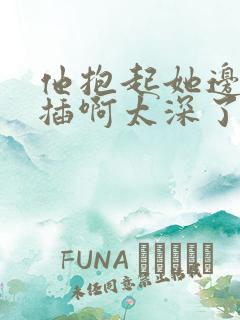 他抱起她边走边插啊太深了