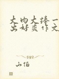大肉大捧一进一出好爽作文