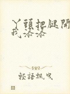 丫头把腿开大让我添添