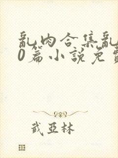 乱肉合集乱500篇小说免费下载