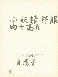 小妖精舒服吗+肉+高h