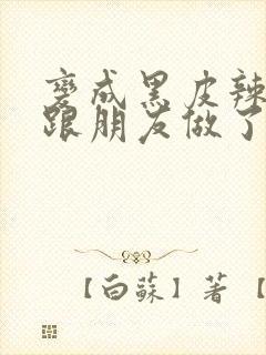 变成黑皮辣妹后跟朋友做了无增删接档