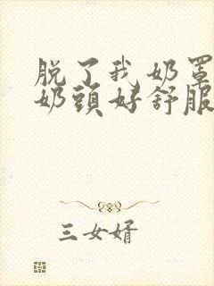 脱了我奶罩亲我奶头好舒服