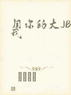 用你的大JBC我
