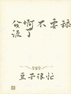 公啊不要舔了要流了