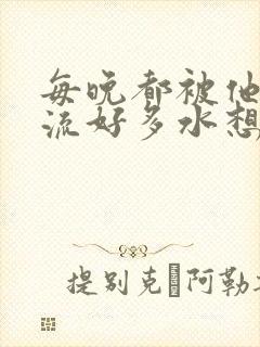 每晚都被他添的流好多水想要