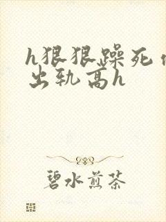 h狠狠躁死你h出轨高h