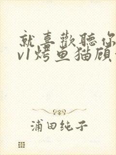 就喜欢听你叫1v1烤鱼猫顾浅浅