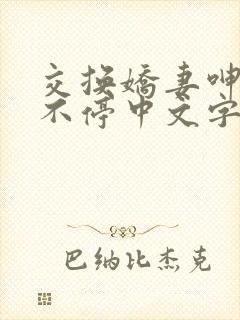 交换娇妻呻吟声不停中文字幕