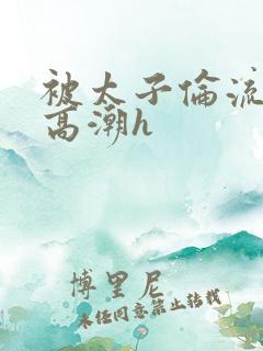 被太子伦流澡到高潮h