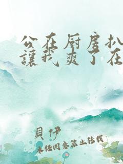 公在厨房扒开腿让我爽了在线观看