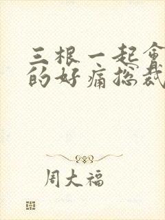 三根一起会坏掉的好痛总裁