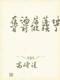 在酒店落地玻璃窗前做强了你