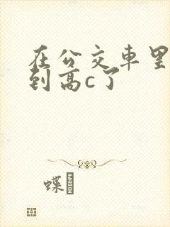 在公交车里c弄到高c了