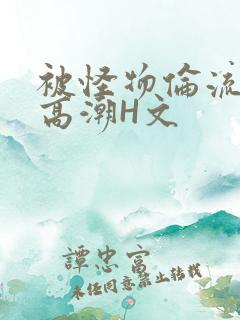 被怪物伦流澡到高潮H文