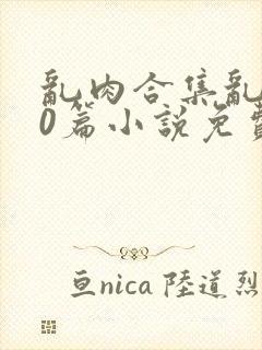 乱肉合集乱500篇小说免费下载