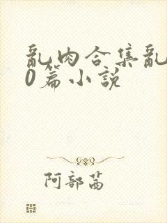 乱肉合集乱500篇小说