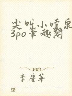 尖叫小喷泉1v3po笔趣阁