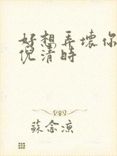 好想弄坏你南姜倪清时