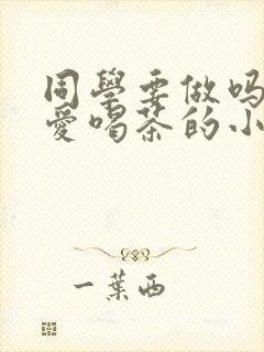 同学要做吗po爱喝茶的小酥肉