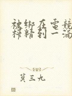 被绑在电竞椅上榨精到一滴不剩