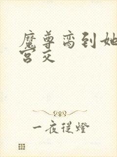 魔尊脔到她哭h宫交