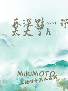 再深点灬舒服灬太大了h