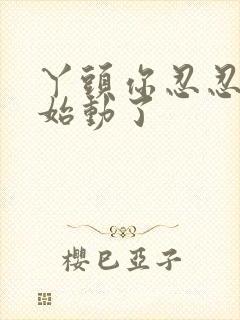 丫头你忍忍我开始动了