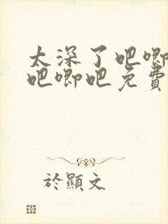 太深了吧唧吧唧吧唧吧免费