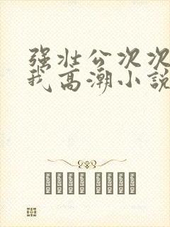 强壮公次次弄得我高潮小说