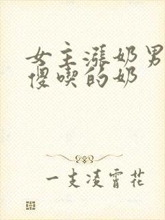 女主涨奶男主装傻吃的奶