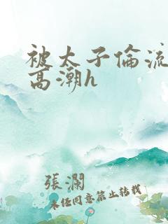 被太子伦流澡到高潮h