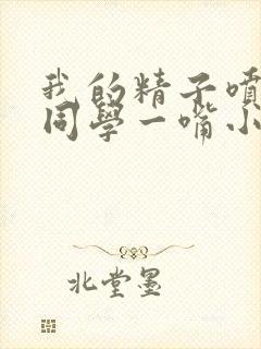 我的精子喷了女同学一嘴小说