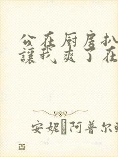 公在厨房扒开腿让我爽了在线观看