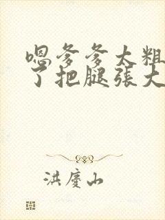 嗯爹爹太粗太长了把腿张大点