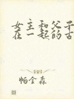 女主和父子二人在一起的古言贴吧