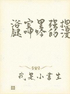 浴室里强摁做开腿呻吟的漫画