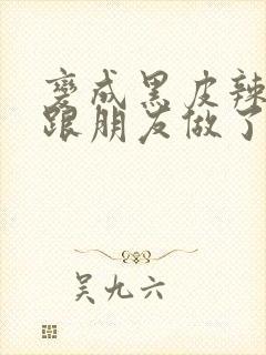 变成黑皮辣妹后跟朋友做了 米粒米粒