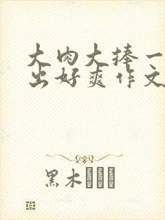 大肉大捧一进一出好爽作文