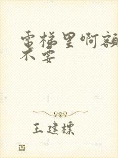 电梯里啊额嗯嗯不要